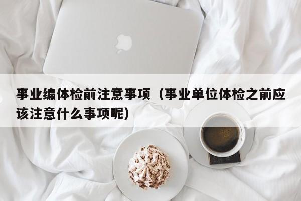 事业编体检前注意事项(事业单位体检之前应该注意什么事项呢)