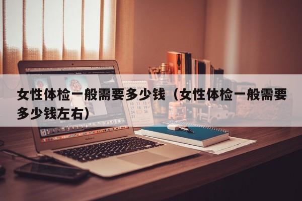 女性体检一般需要多少钱(女性体检一般需要多少钱左右)