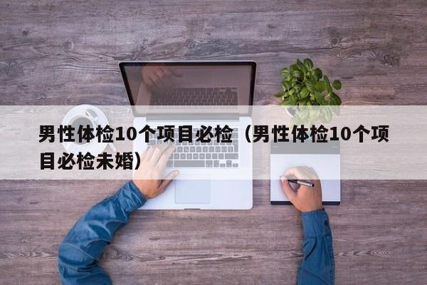 男性体检10个项目必检(男性体检10个项目必检未婚)
