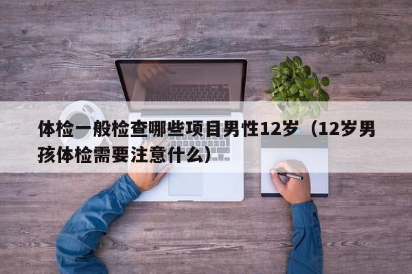 体检一般检查哪些项目男性12岁(12岁男孩体检需要注意什么)