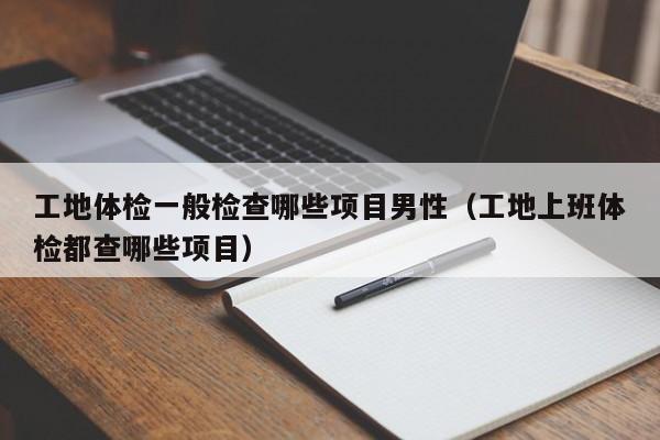 工地体检一般检查哪些项目男性(工地上班体检都查哪些项目)