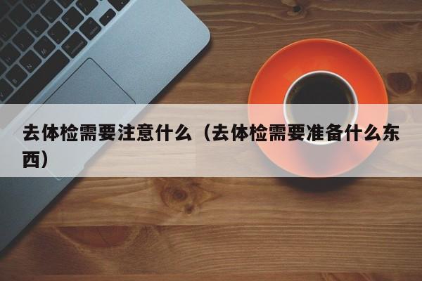 去体检需要注意什么(去体检需要准备什么东西)