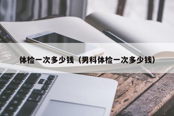 体检一次多少钱（男科体检一次多少钱）