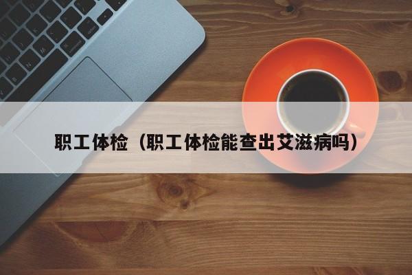 职工体检(职工体检能查出艾滋病吗)