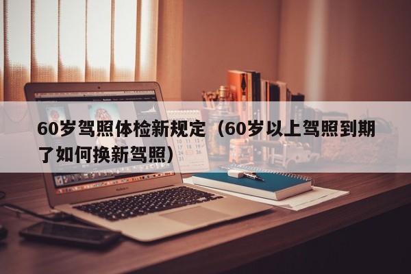 60岁驾照体检新规定（60岁以上驾照到期了如何换新驾照）