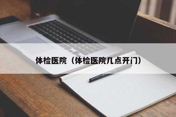 体检医院(体检医院几点开门)