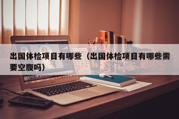 出国体检项目有哪些（出国体检项目有哪些需要空腹吗）