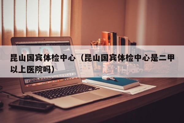 昆山国宾体检中心（昆山国宾体检中心是二甲以上医院吗）
