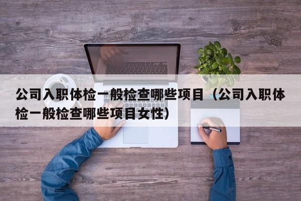 公司入职体检一般检查哪些项目（公司入职体检一般检查哪些项目女性）
