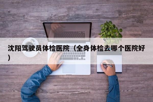 沈阳驾驶员体检医院（全身体检去哪个医院好）
