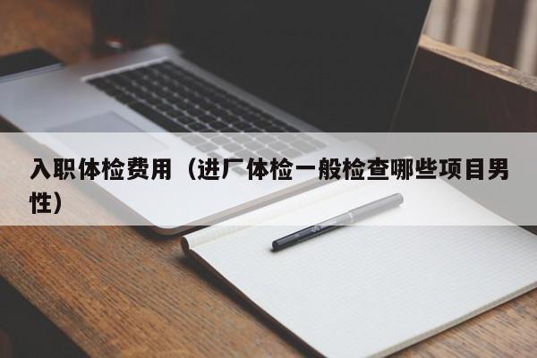 入职体检费用(进厂体检一般检查哪些项目男性)