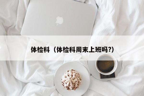 体检科（体检科周末上班吗?）