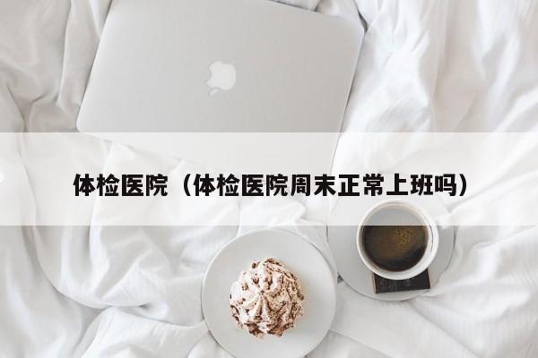 体检医院(体检医院周末正常上班吗)