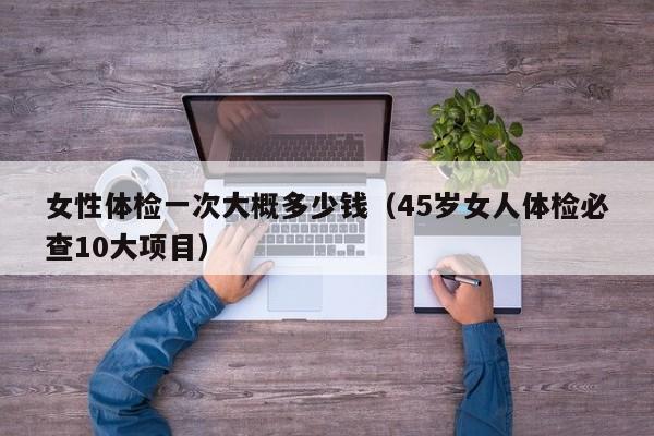 女性体检一次大概多少钱(45岁女人体检必查10大项目)
