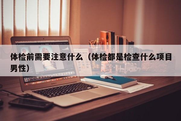 体检前需要注意什么（体检都是检查什么项目男性）