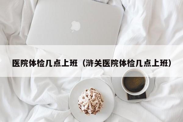 医院体检几点上班(浒关医院体检几点上班)