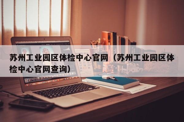 苏州工业园区体检中心官网(苏州工业园区体检中心官网查询)