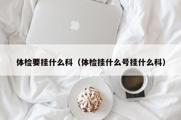 体检要挂什么科（体检挂什么号挂什么科）