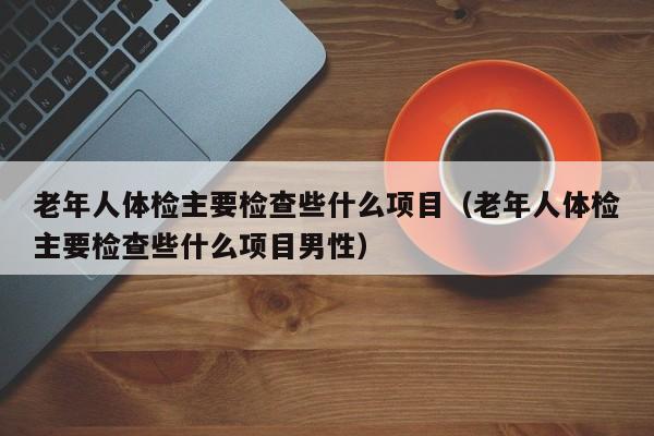 老年人体检主要检查些什么项目(老年人体检主要检查些什么项目男性)