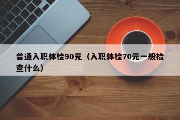 普通入职体检90元(入职体检70元一般检查什么)