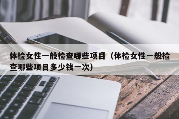 体检女性一般检查哪些项目(体检女性一般检查哪些项目多少钱一次)