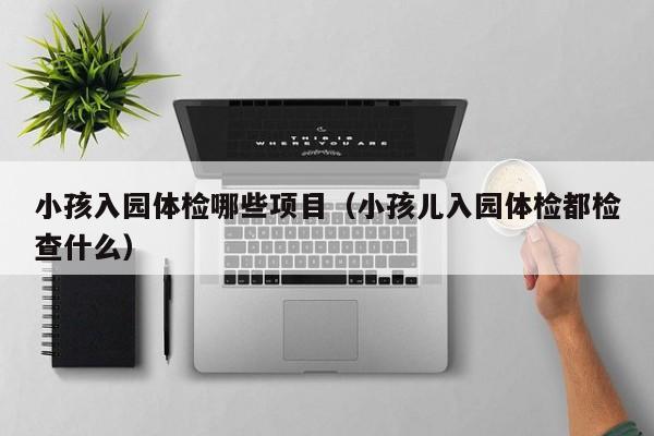 小孩入园体检哪些项目(小孩儿入园体检都检查什么)