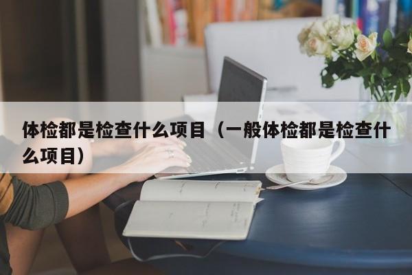 体检都是检查什么项目（一般体检都是检查什么项目）
