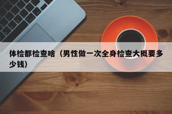 体检都检查啥（男性做一次全身检查大概要多少钱）