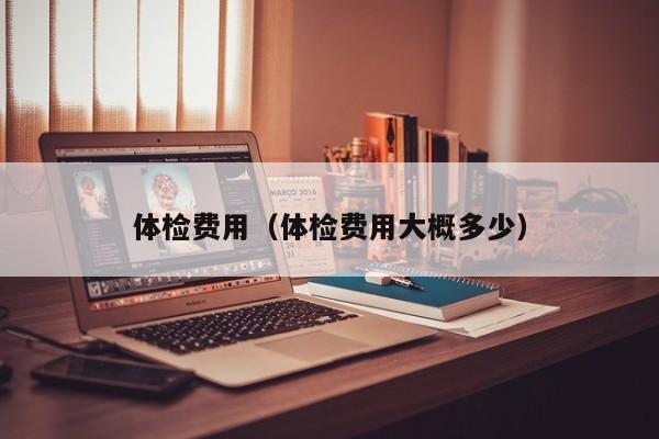 体检费用(体检费用大概多少)
