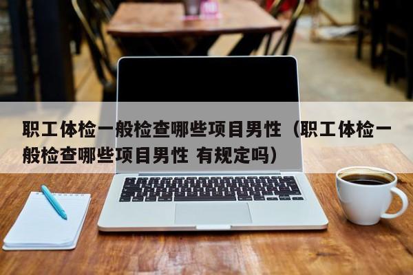职工体检一般检查哪些项目男性(职工体检一般检查哪些项目男性 有规定吗)