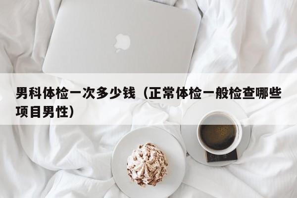 男科体检一次多少钱(正常体检一般检查哪些项目男性)