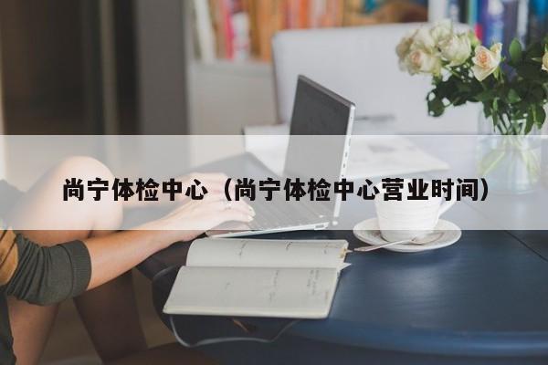 尚宁体检中心(尚宁体检中心营业时间)