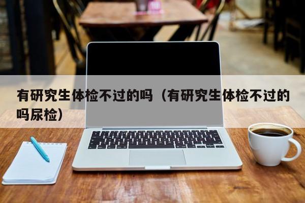 有研究生体检不过的吗（有研究生体检不过的吗尿检）