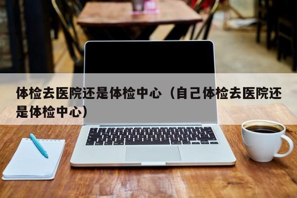 体检去医院还是体检中心(自己体检去医院还是体检中心)