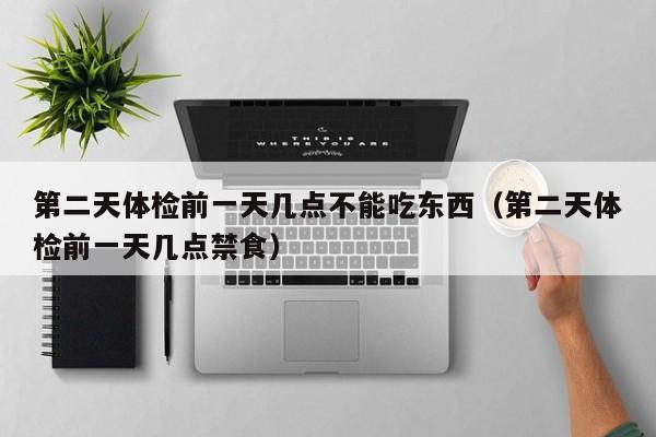 第二天体检前一天几点不能吃东西（第二天体检前一天几点禁食）