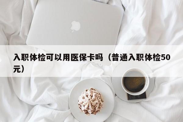 入职体检可以用医保卡吗(普通入职体检50元)