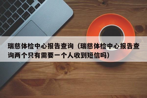 瑞慈体检中心报告查询（瑞慈体检中心报告查询两个只有需要一个人收到短信吗）
