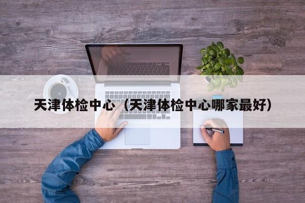 天津体检中心(天津体检中心哪家最好)