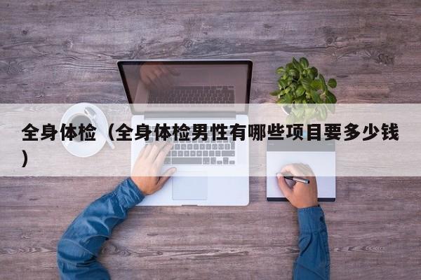 全身体检(全身体检男性有哪些项目要多少钱)