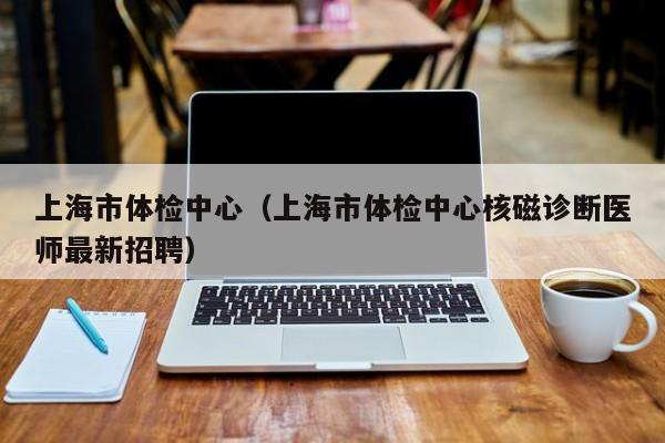 上海市体检中心（上海市体检中心核磁诊断医师最新招聘）