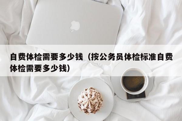 自费体检需要多少钱(按公务员体检标准自费体检需要多少钱)