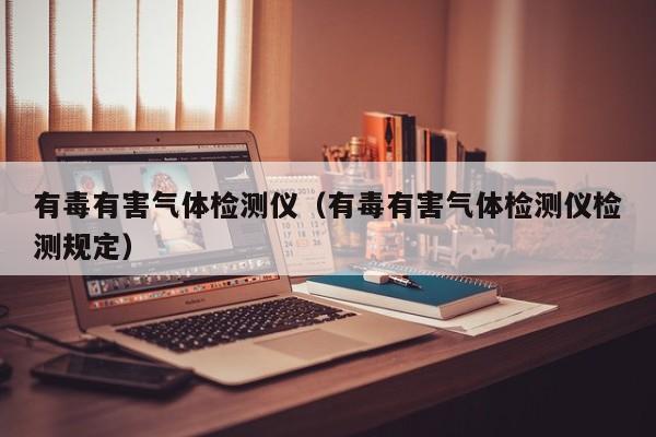 有毒有害气体检测仪(有毒有害气体检测仪检测规定)