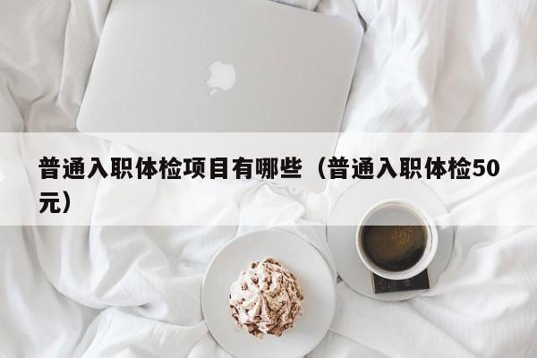 普通入职体检项目有哪些(普通入职体检50元)