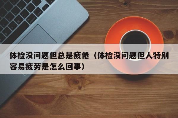 体检没问题但总是疲倦（体检没问题但人特别容易疲劳是怎么回事）