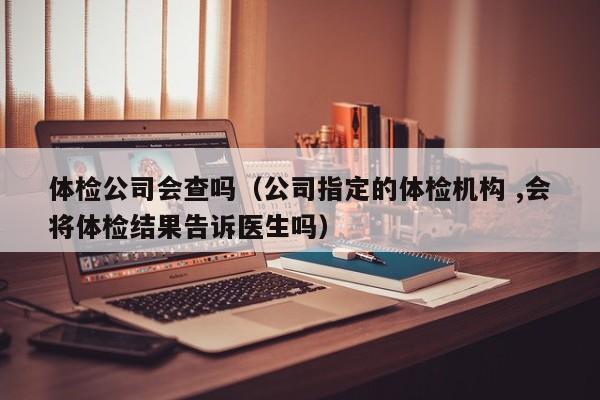 体检公司会查吗（公司指定的体检机构 ,会将体检结果告诉医生吗）
