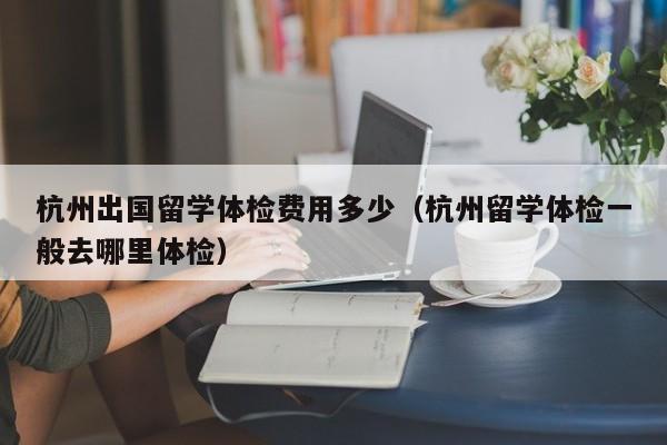 杭州出国留学体检费用多少(杭州留学体检一般去哪里体检)