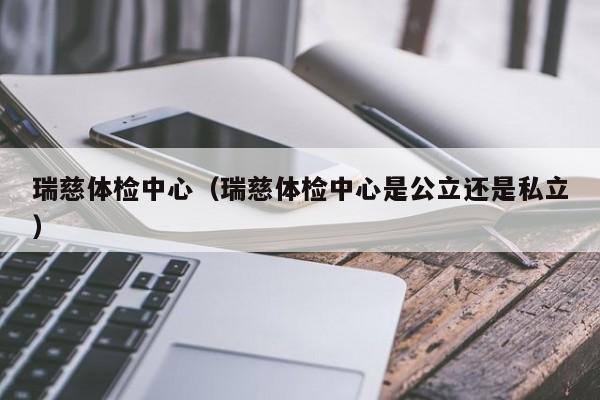 瑞慈体检中心（瑞慈体检中心是公立还是私立）