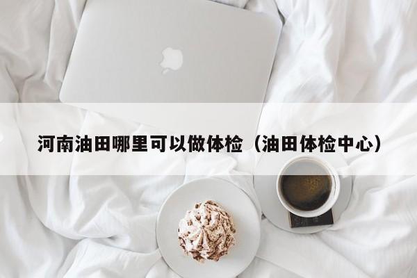 河南油田哪里可以做体检(油田体检中心)