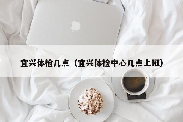 宜兴体检几点（宜兴体检中心几点上班）