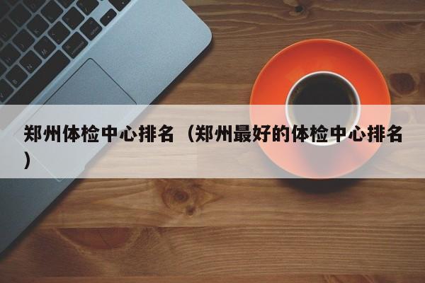 郑州体检中心排名(郑州最好的体检中心排名)